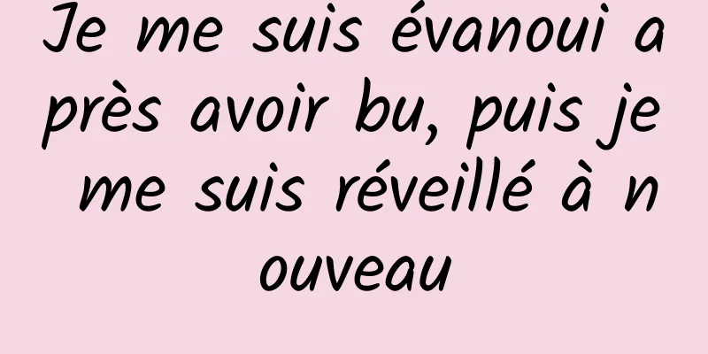 Je me suis évanoui après avoir bu, puis je me suis réveillé à nouveau