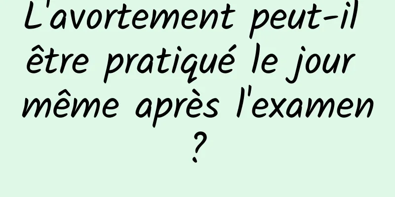 L'avortement peut-il être pratiqué le jour même après l'examen ? 