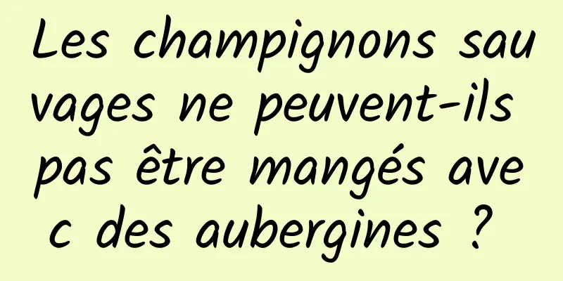 Les champignons sauvages ne peuvent-ils pas être mangés avec des aubergines ? 