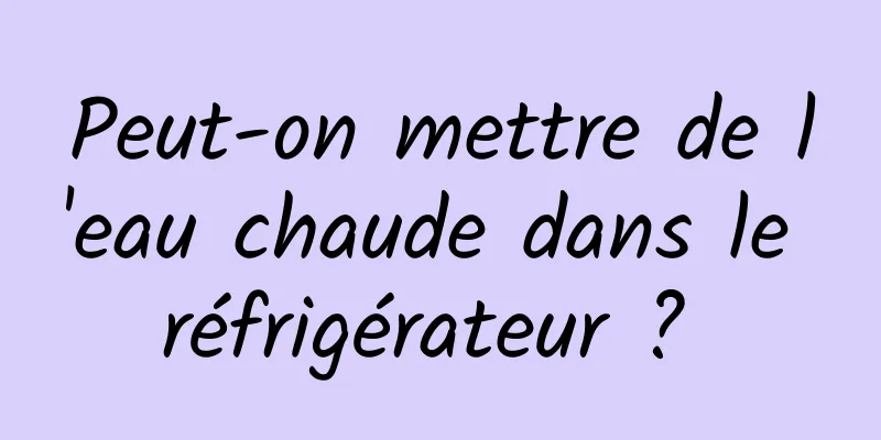 Peut-on mettre de l'eau chaude dans le réfrigérateur ? 