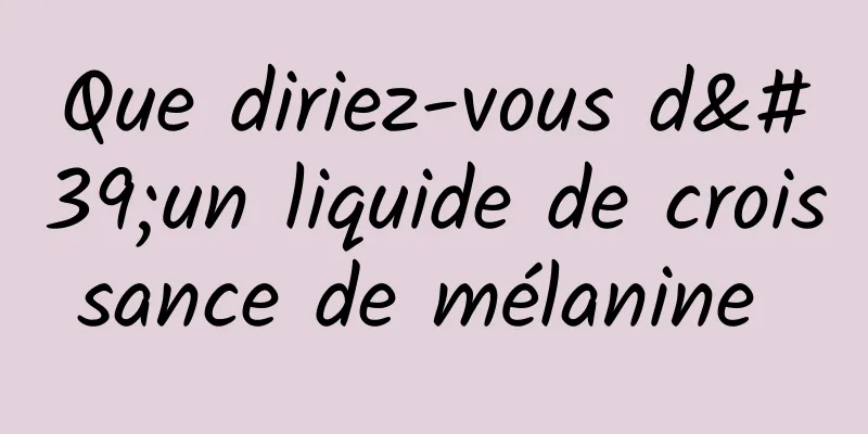 Que diriez-vous d'un liquide de croissance de mélanine 