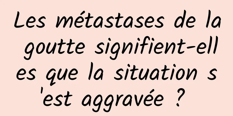 Les métastases de la goutte signifient-elles que la situation s'est aggravée ? 