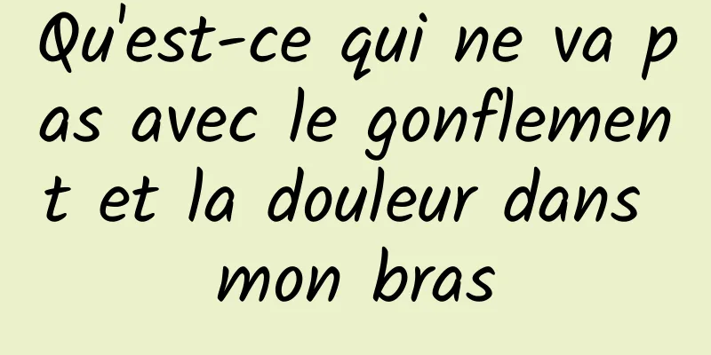 Qu'est-ce qui ne va pas avec le gonflement et la douleur dans mon bras