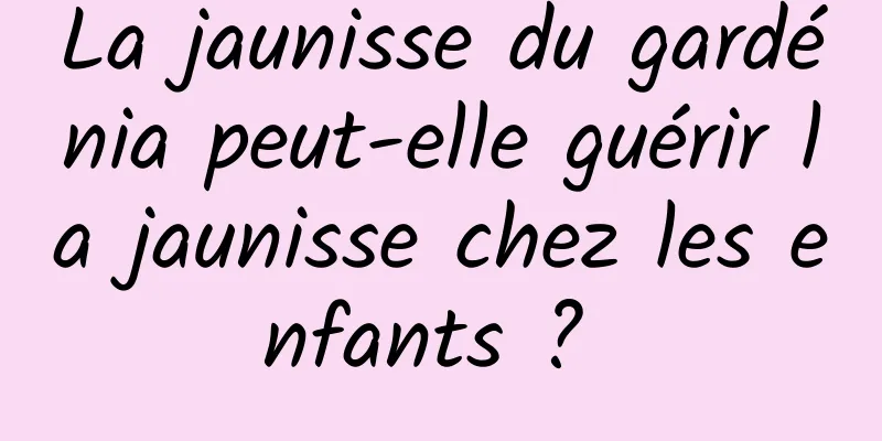 La jaunisse du gardénia peut-elle guérir la jaunisse chez les enfants ? 