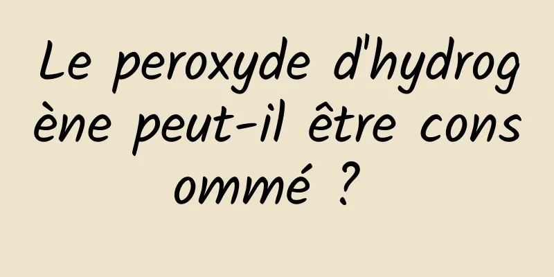 Le peroxyde d'hydrogène peut-il être consommé ? 