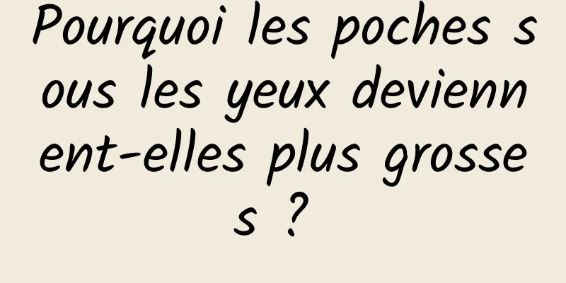 Pourquoi les poches sous les yeux deviennent-elles plus grosses ? 