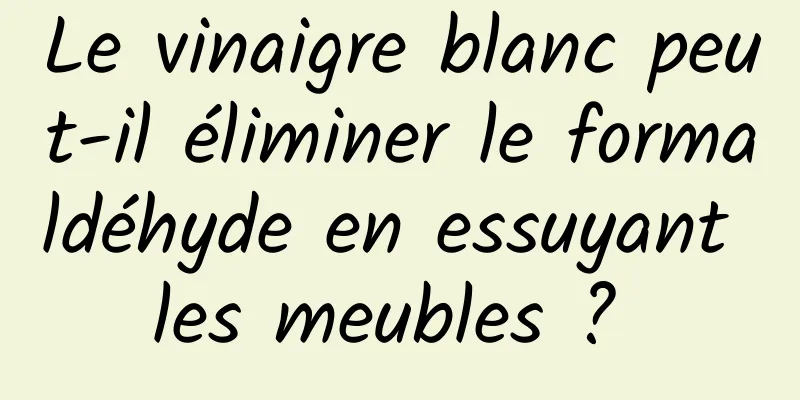 Le vinaigre blanc peut-il éliminer le formaldéhyde en essuyant les meubles ? 