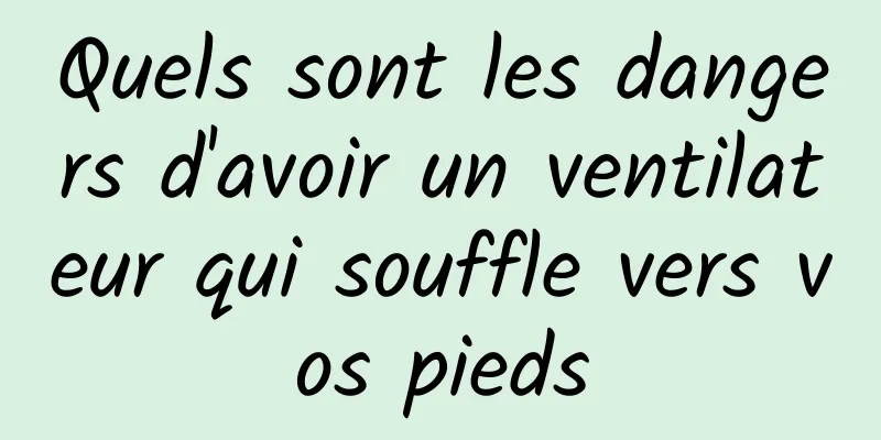 Quels sont les dangers d'avoir un ventilateur qui souffle vers vos pieds