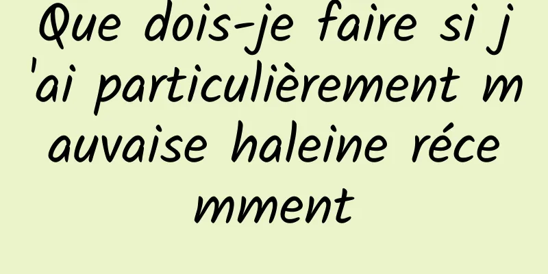 Que dois-je faire si j'ai particulièrement mauvaise haleine récemment