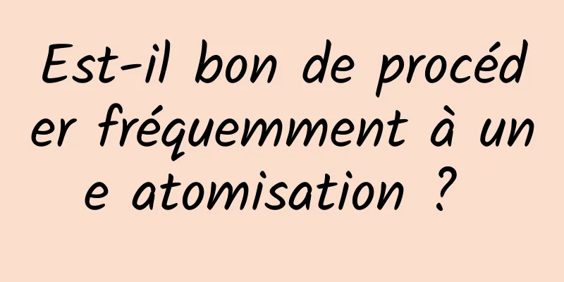 Est-il bon de procéder fréquemment à une atomisation ? 