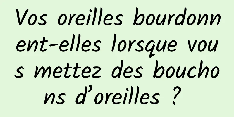 Vos oreilles bourdonnent-elles lorsque vous mettez des bouchons d’oreilles ? 