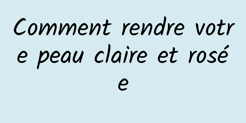 Comment rendre votre peau claire et rosée