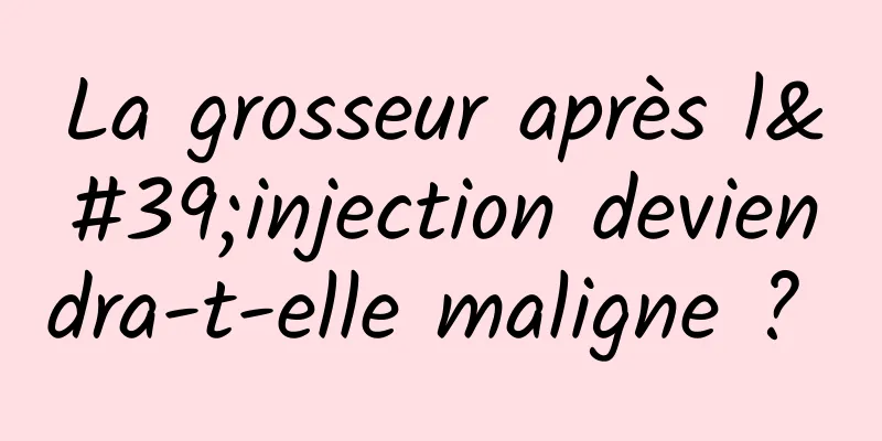 La grosseur après l'injection deviendra-t-elle maligne ? 