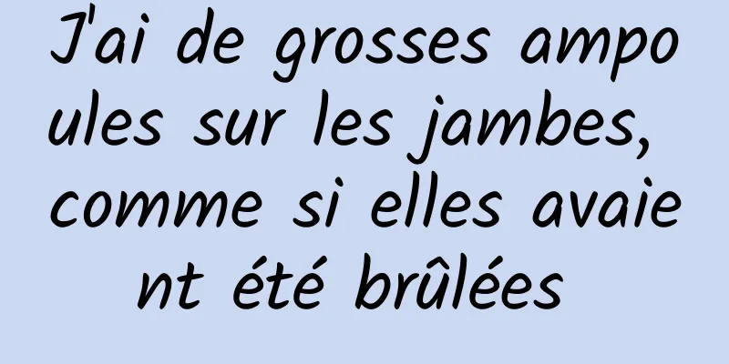 J'ai de grosses ampoules sur les jambes, comme si elles avaient été brûlées 