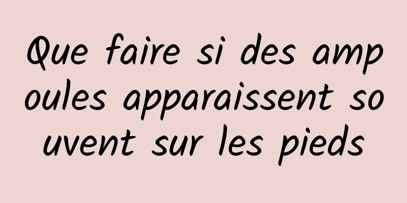 Que faire si des ampoules apparaissent souvent sur les pieds