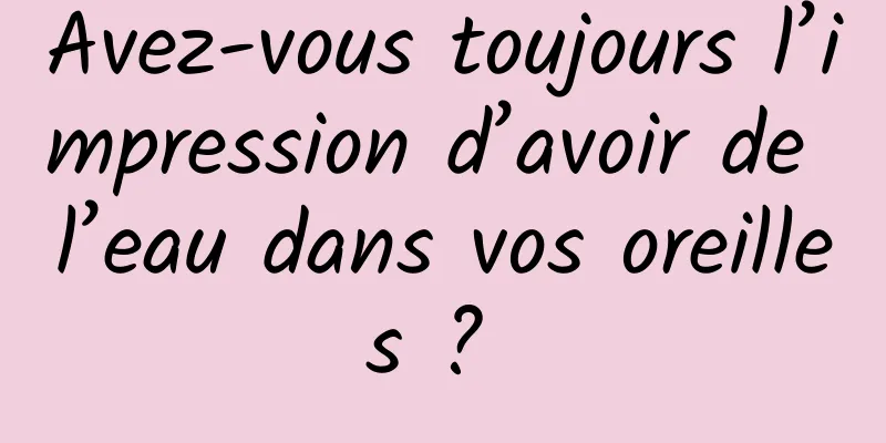 Avez-vous toujours l’impression d’avoir de l’eau dans vos oreilles ? 