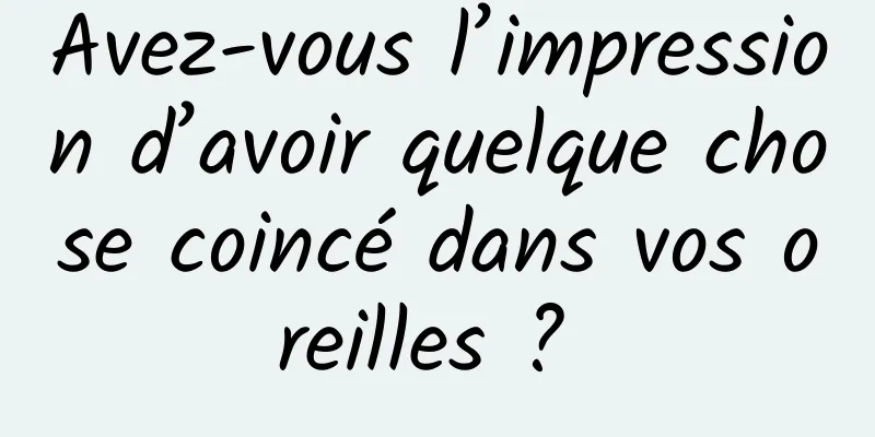 Avez-vous l’impression d’avoir quelque chose coincé dans vos oreilles ? 