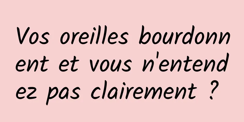 Vos oreilles bourdonnent et vous n'entendez pas clairement ? 