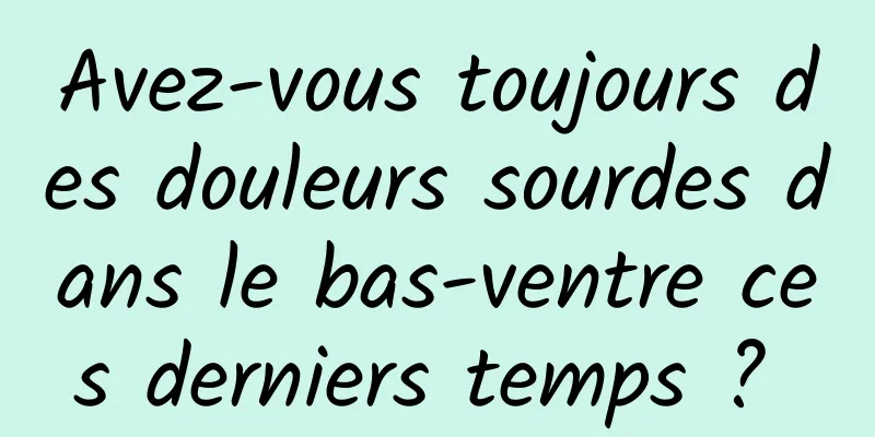 Avez-vous toujours des douleurs sourdes dans le bas-ventre ces derniers temps ? 