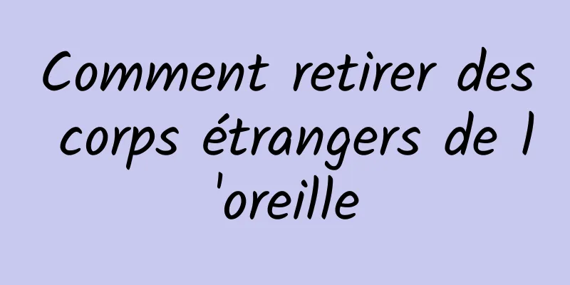 Comment retirer des corps étrangers de l'oreille