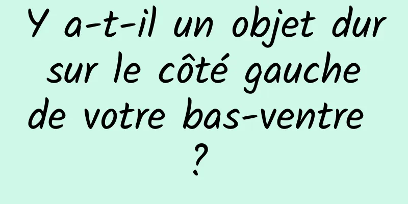 Y a-t-il un objet dur sur le côté gauche de votre bas-ventre ? 