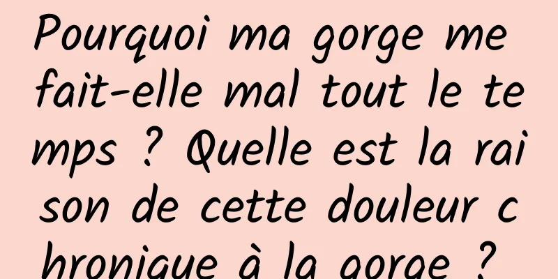 Pourquoi ma gorge me fait-elle mal tout le temps ? Quelle est la raison de cette douleur chronique à la gorge ? 