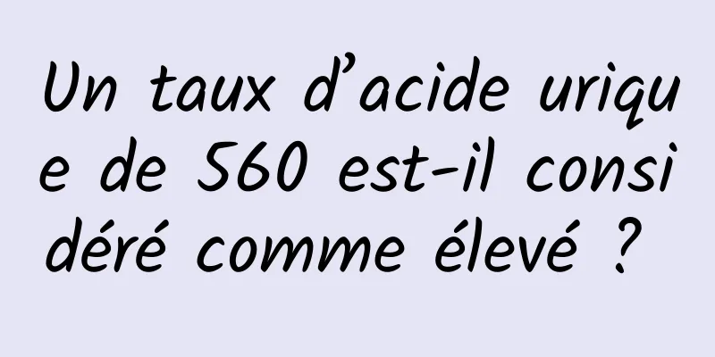 Un taux d’acide urique de 560 est-il considéré comme élevé ? 