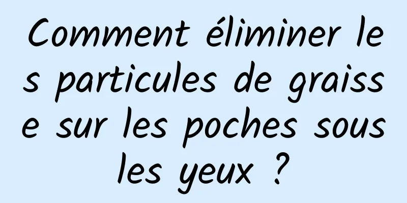 Comment éliminer les particules de graisse sur les poches sous les yeux ? 