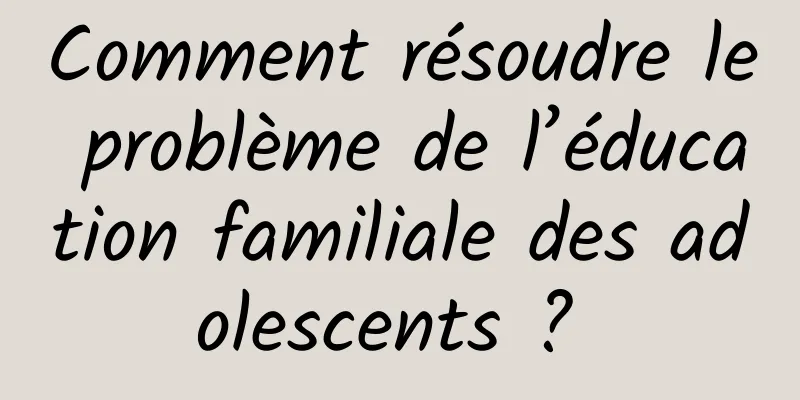 Comment résoudre le problème de l’éducation familiale des adolescents ? 