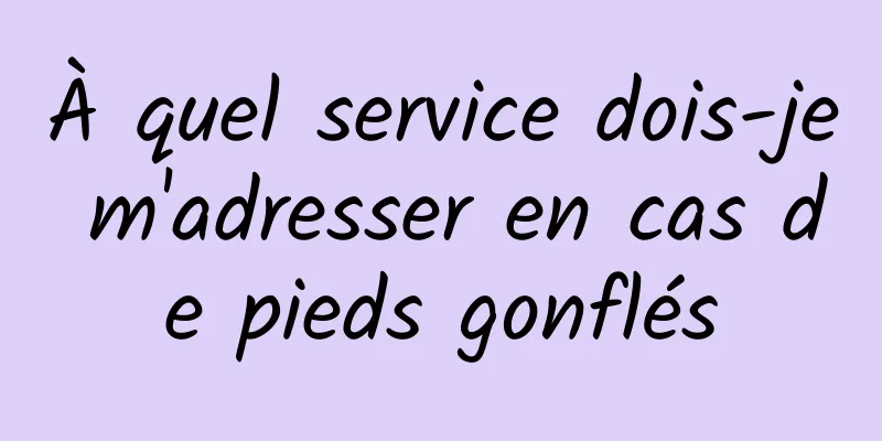 À quel service dois-je m'adresser en cas de pieds gonflés