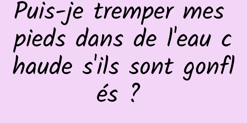 Puis-je tremper mes pieds dans de l'eau chaude s'ils sont gonflés ? 