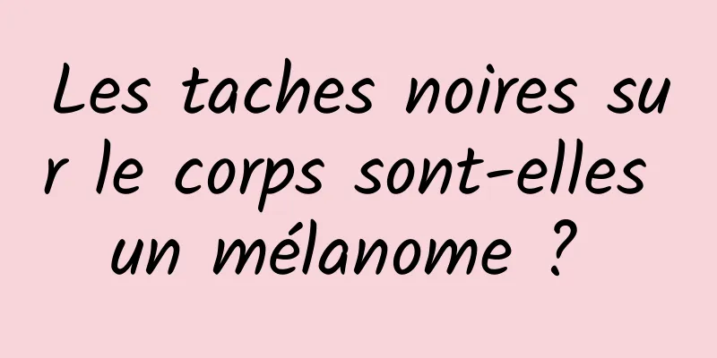 Les taches noires sur le corps sont-elles un mélanome ? 