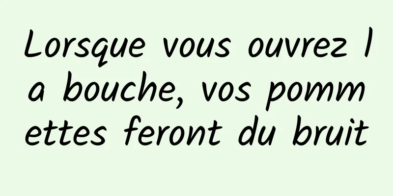 Lorsque vous ouvrez la bouche, vos pommettes feront du bruit