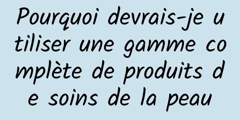 Pourquoi devrais-je utiliser une gamme complète de produits de soins de la peau