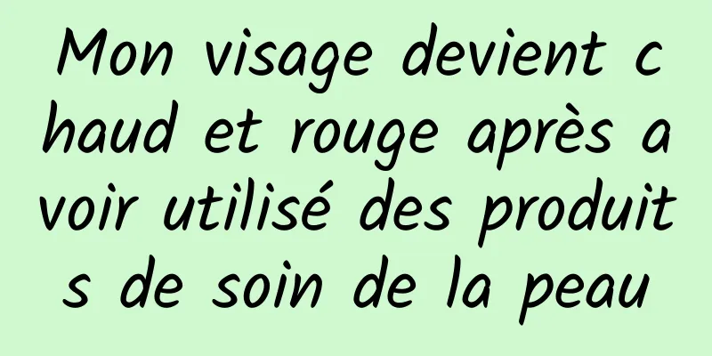 Mon visage devient chaud et rouge après avoir utilisé des produits de soin de la peau