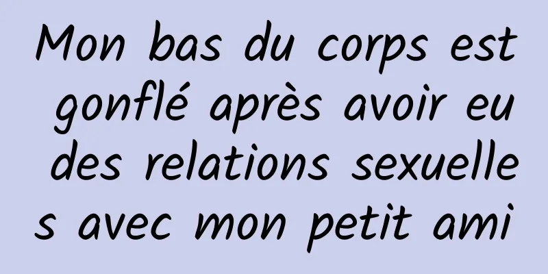 Mon bas du corps est gonflé après avoir eu des relations sexuelles avec mon petit ami