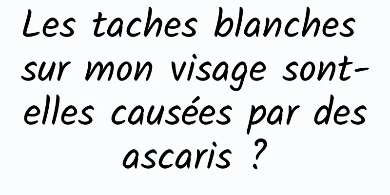 Les taches blanches sur mon visage sont-elles causées par des ascaris ? 