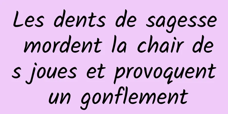 Les dents de sagesse mordent la chair des joues et provoquent un gonflement