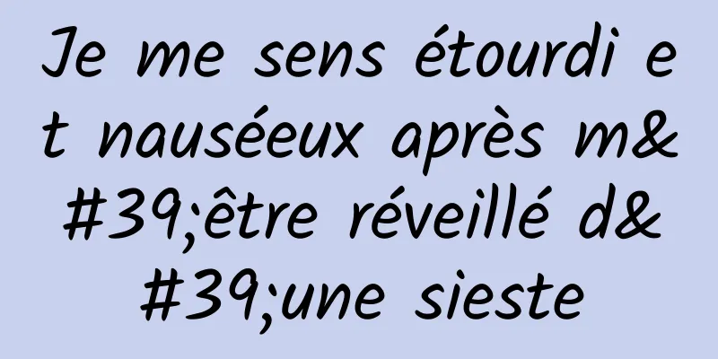 Je me sens étourdi et nauséeux après m'être réveillé d'une sieste