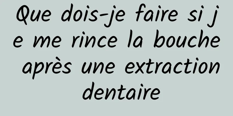 Que dois-je faire si je me rince la bouche après une extraction dentaire