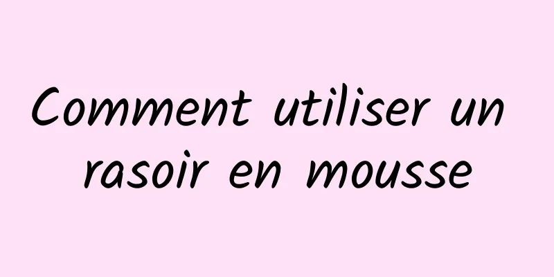 Comment utiliser un rasoir en mousse