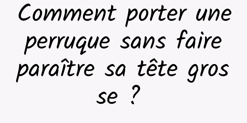 Comment porter une perruque sans faire paraître sa tête grosse ? 