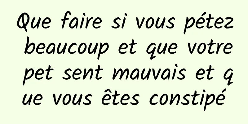 Que faire si vous pétez beaucoup et que votre pet sent mauvais et que vous êtes constipé