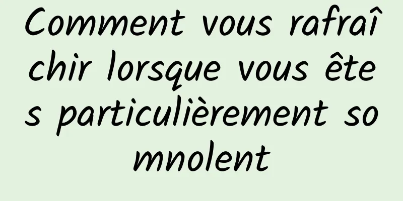 Comment vous rafraîchir lorsque vous êtes particulièrement somnolent