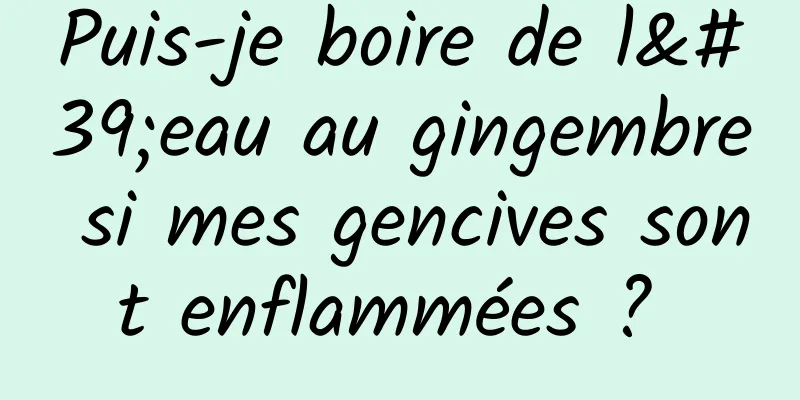 Puis-je boire de l'eau au gingembre si mes gencives sont enflammées ? 