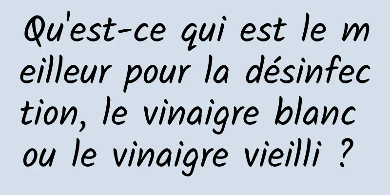 Qu'est-ce qui est le meilleur pour la désinfection, le vinaigre blanc ou le vinaigre vieilli ? 