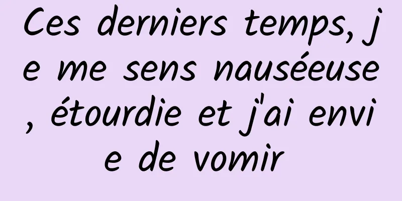 Ces derniers temps, je me sens nauséeuse, étourdie et j'ai envie de vomir 