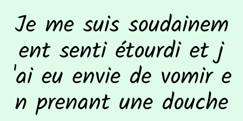 Je me suis soudainement senti étourdi et j'ai eu envie de vomir en prenant une douche