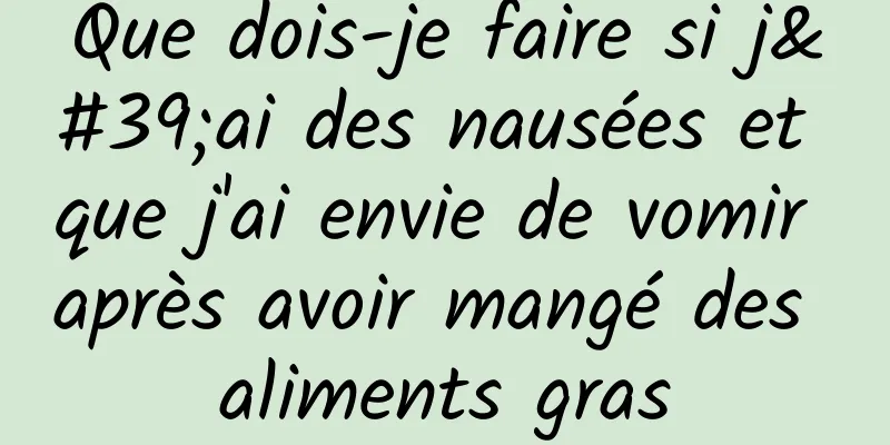 Que dois-je faire si j'ai des nausées et que j'ai envie de vomir après avoir mangé des aliments gras