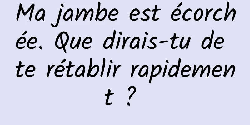 Ma jambe est écorchée. Que dirais-tu de te rétablir rapidement ? 